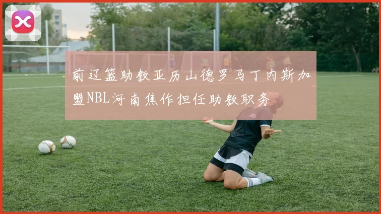 前辽篮助教亚历山德罗马丁内斯加盟NBL河南焦作担任助教职务