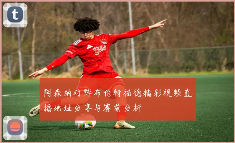 阿森纳对阵布伦特福德精彩视频直播地址分享与赛前分析