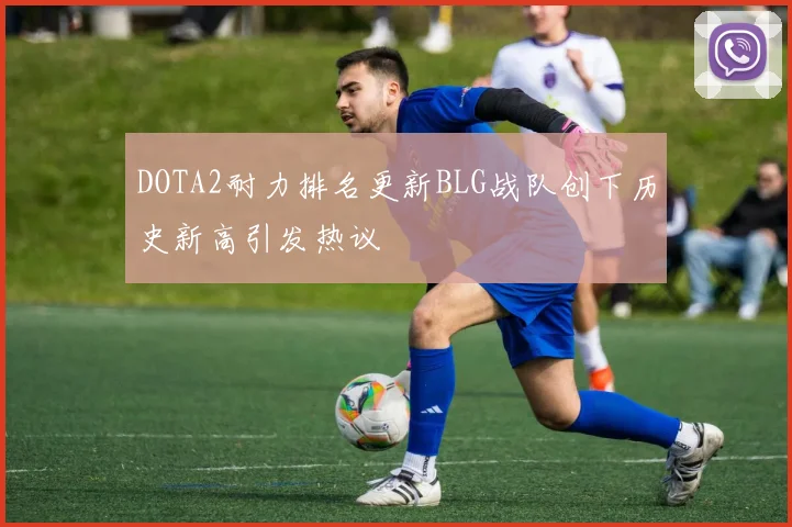 DOTA2耐力排名更新BLG战队创下历史新高引发热议