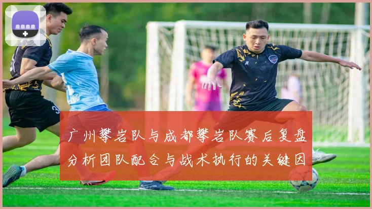 广州攀岩队与成都攀岩队赛后复盘分析团队配合与战术执行的关键因素
