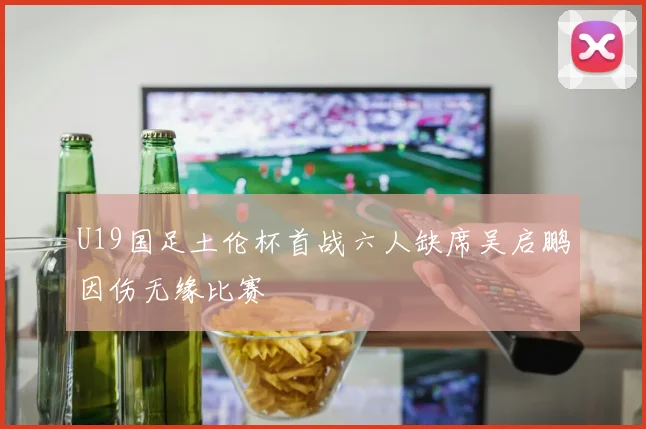 U19国足土伦杯首战六人缺席吴启鹏因伤无缘比赛