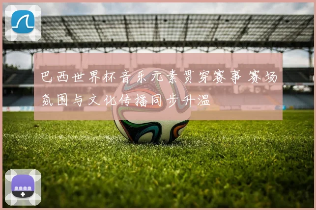 巴西世界杯音乐元素贯穿赛事 赛场氛围与文化传播同步升温